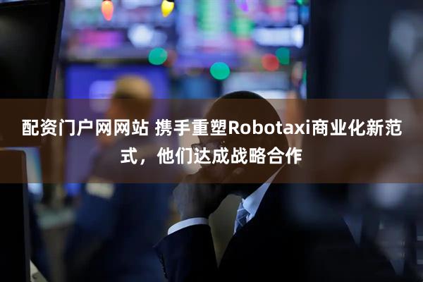 配资门户网网站 携手重塑Robotaxi商业化新范式，他们达成战略合作