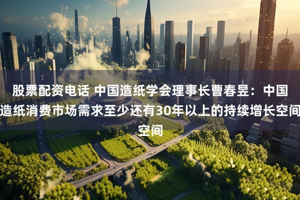 股票配资电话 中国造纸学会理事长曹春昱：中国造纸消费市场需求至少还有30年以上的持续增长空间