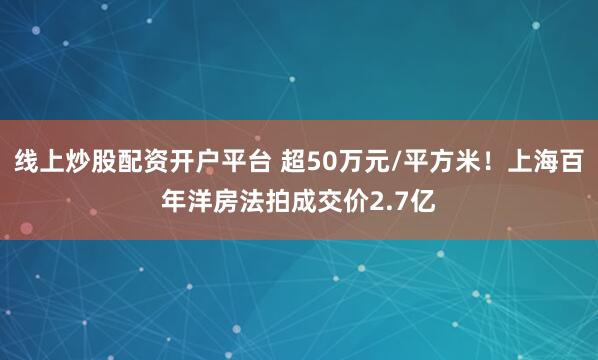 线上炒股配资开户平台 超50万元/平方米！上海百年洋房法拍成交价2.7亿