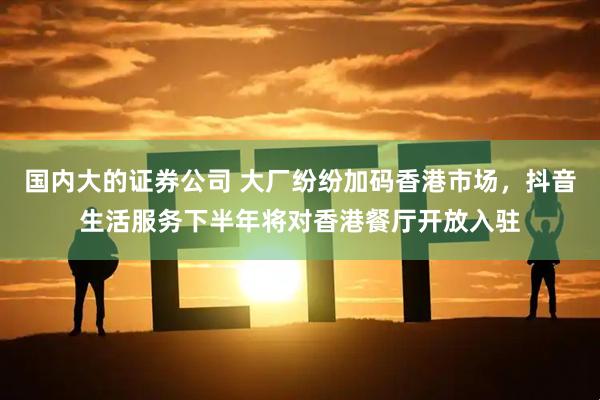 国内大的证券公司 大厂纷纷加码香港市场，抖音生活服务下半年将对香港餐厅开放入驻