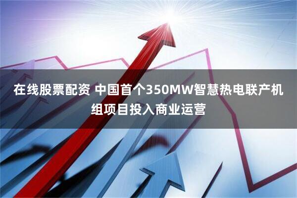 在线股票配资 中国首个350MW智慧热电联产机组项目投入商业运营