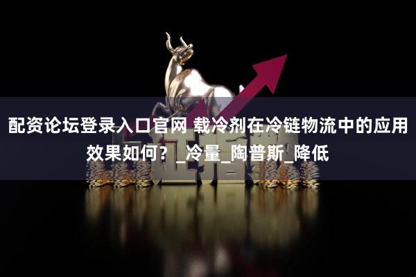 配资论坛登录入口官网 载冷剂在冷链物流中的应用效果如何？_冷量_陶普斯_降低