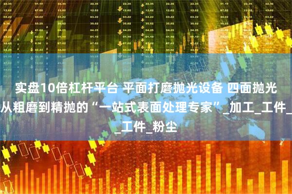 实盘10倍杠杆平台 平面打磨抛光设备 四面抛光机：从粗磨到精抛的“一站式表面处理专家”_加工_工件_粉尘