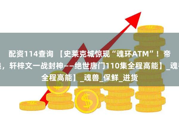 配资114查询 【史莱克城惊现“魂环ATM”！帝天血亏送快递，轩梓文一战封神——绝世唐门110集全程高能】_魂兽_保鲜_进货