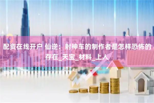 配资在线开户 仙逆：射神车的制作者是怎样恐怖的存在_天宝_材料_上人