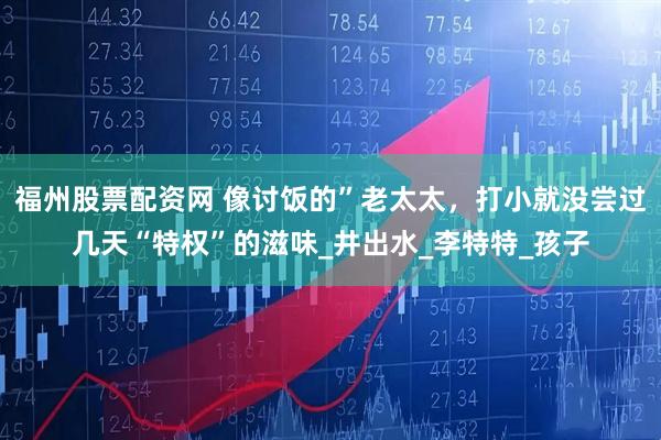 福州股票配资网 像讨饭的”老太太，打小就没尝过几天“特权”的滋味_井出水_李特特_孩子