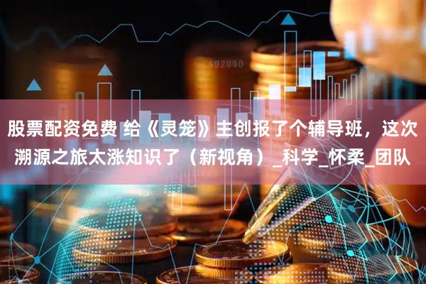 股票配资免费 给《灵笼》主创报了个辅导班，这次溯源之旅太涨知识了（新视角）_科学_怀柔_团队
