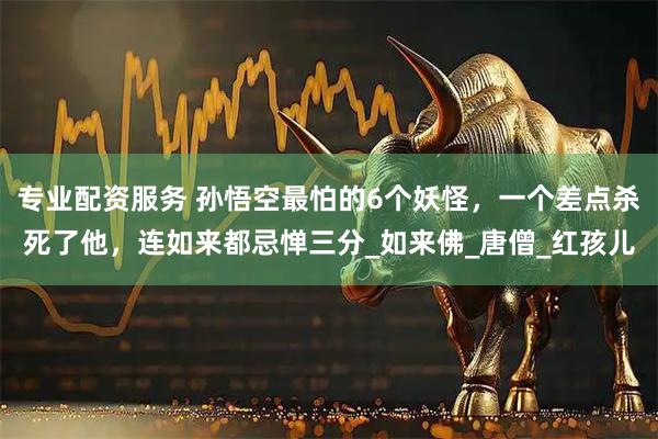 专业配资服务 孙悟空最怕的6个妖怪，一个差点杀死了他，连如来都忌惮三分_如来佛_唐僧_红孩儿