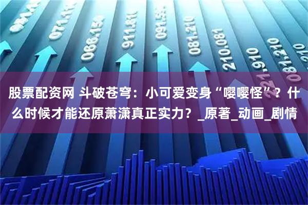 股票配资网 斗破苍穹：小可爱变身“嘤嘤怪”？什么时候才能还原萧潇真正实力？_原著_动画_剧情