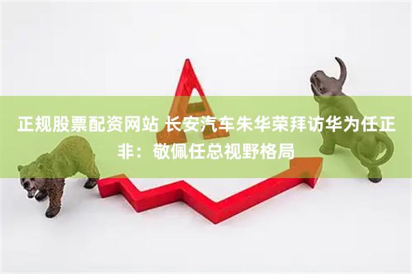 正规股票配资网站 长安汽车朱华荣拜访华为任正非：敬佩任总视野格局