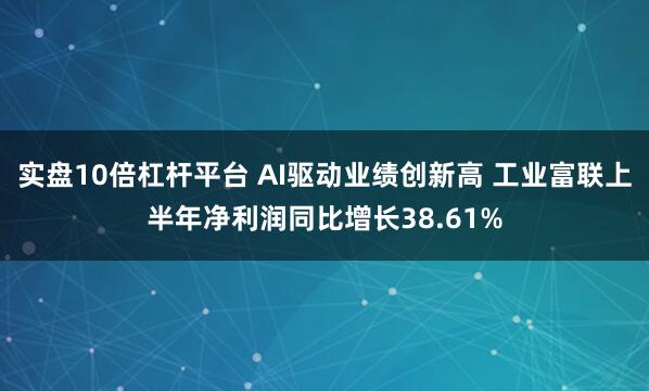 实盘10倍杠杆平台 AI驱动业绩创新高 工业富联上半年净利润同比增长38.61%