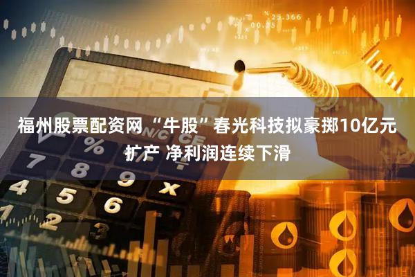 福州股票配资网 “牛股”春光科技拟豪掷10亿元扩产 净利润连续下滑