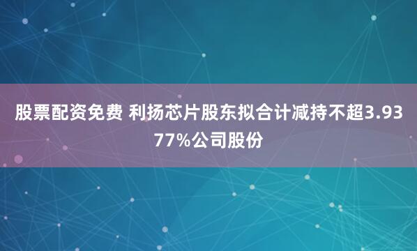 股票配资免费 利扬芯片股东拟合计减持不超3.9377%公司股份