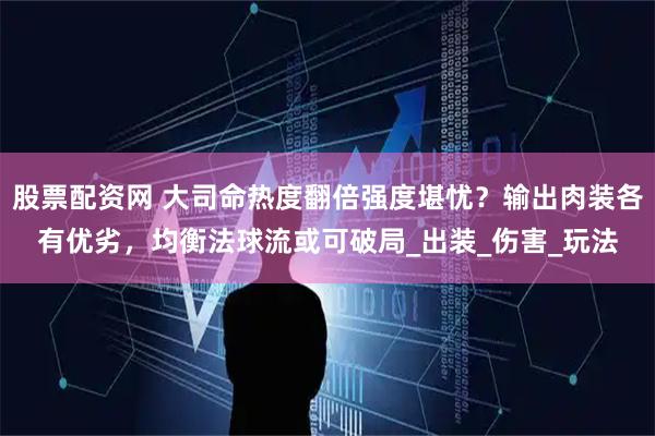 股票配资网 大司命热度翻倍强度堪忧？输出肉装各有优劣，均衡法球流或可破局_出装_伤害_玩法