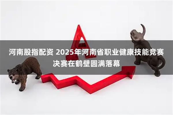 河南股指配资 2025年河南省职业健康技能竞赛决赛在鹤壁圆满落幕