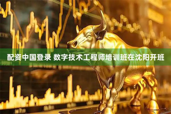 配资中国登录 数字技术工程师培训班在沈阳开班