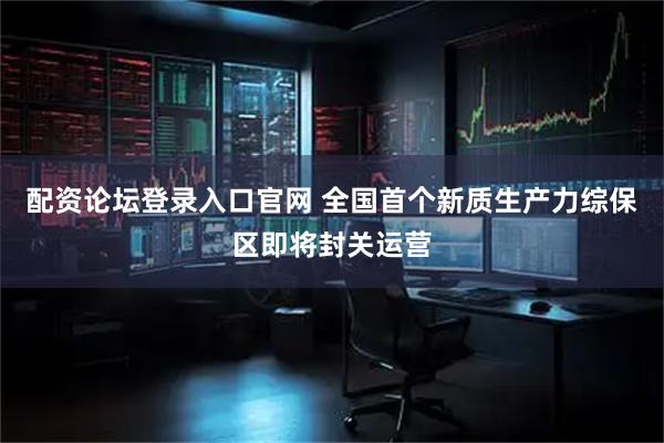 配资论坛登录入口官网 全国首个新质生产力综保区即将封关运营