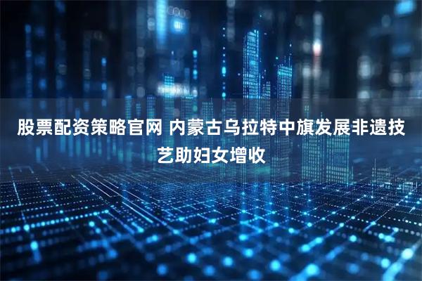 股票配资策略官网 内蒙古乌拉特中旗发展非遗技艺助妇女增收