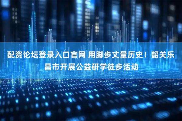配资论坛登录入口官网 用脚步丈量历史！韶关乐昌市开展公益研学徒步活动