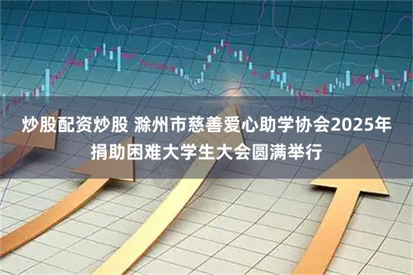 炒股配资炒股 滁州市慈善爱心助学协会2025年捐助困难大学生大会圆满举行