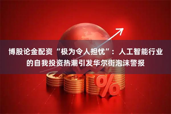 博股论金配资 “极为令人担忧”：人工智能行业的自我投资热潮引发华尔街泡沫警报