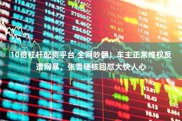 10倍杠杆配资平台 全网吵翻!车主正常维权反遭网暴,张雪硬核回怼大快人心