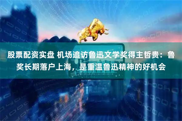 股票配资实盘 机场追访鲁迅文学奖得主哲贵：鲁奖长期落户上海，是重温鲁迅精神的好机会