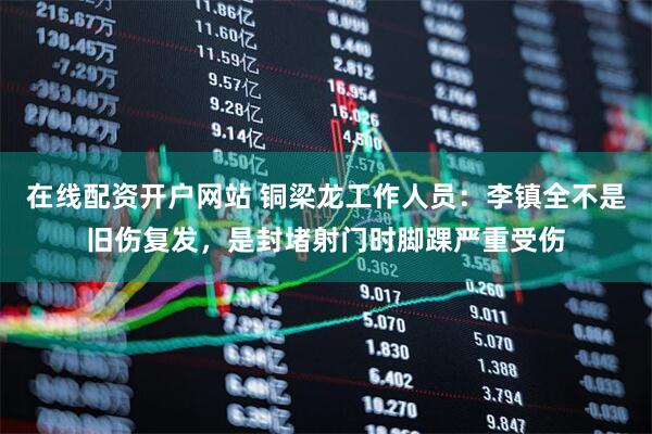 在线配资开户网站 铜梁龙工作人员：李镇全不是旧伤复发，是封堵射门时脚踝严重受伤